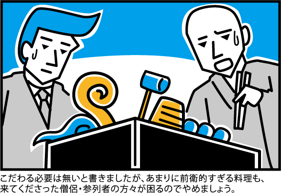 こだわる必要は無いと書きましたが、あまりに前衛的すぎる料理も、
来てくださった僧侶・参列者の方々が困るのでやめましょう。