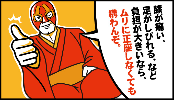 膝が痛い、足がしびれる、など負担が大きいなら、ムリに正座しなくても構わん。