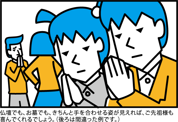 仏壇でも、お墓でも、きちんと手を合わせる姿が見えれば、ご先祖様も
喜んでくれるでしょう。(後ろは間違った例です。)
