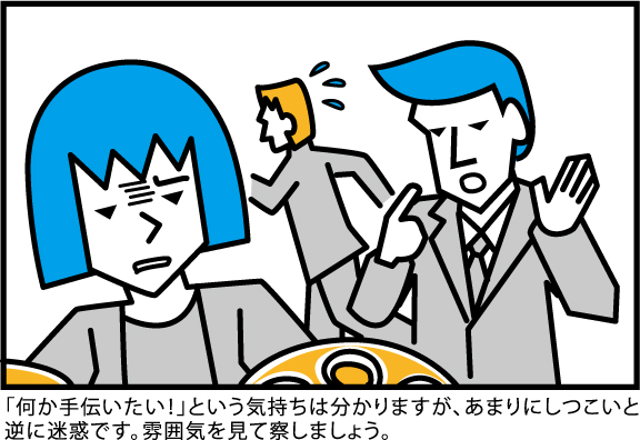 「何か手伝いたい!」という気持ちは分かりますが、あまりにしつこいと
逆に迷惑です。雰囲気を見て察しましょう。