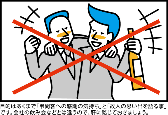 目的はあくまで「弔問客への感謝の気持ち」と「故人の思い出を語る事」です。会社の飲み会などとは違うので、肝に銘じておきましょう。