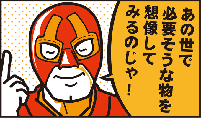あの世で、故人が必要なものを想像してみるのじゃ!